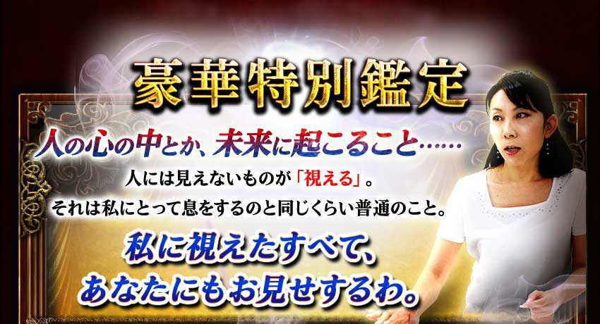 豪華特別鑑定 人の心の中とか、未来に起こること……人には見えないものが「視える」。それは私にとって息をするのと同じくらい普通のこと。私に視えたすべて、あなたにもお見せするわ。